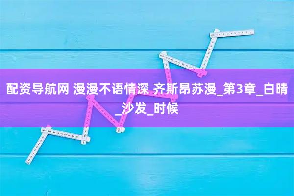 配资导航网 漫漫不语情深 齐斯昂苏漫_第3章_白晴_沙发_时候