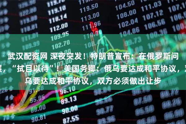 武汉配资网 深夜突发！特朗普宣布：在俄罗斯问题上取得重大进展，“拭目以待”！美国务卿：俄乌要达成和平协议，双方必须做出让步