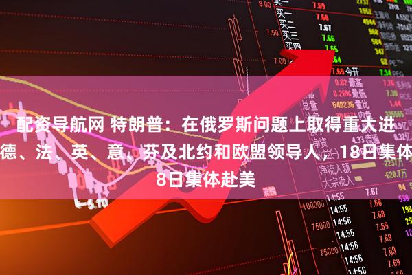 配资导航网 特朗普：在俄罗斯问题上取得重大进展！德、法、英、意、芬及北约和欧盟领导人，18日集体赴美