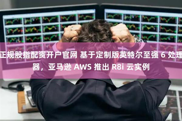 正规股指配资开户官网 基于定制版英特尔至强 6 处理器，亚马逊 AWS 推出 R8i 云实例