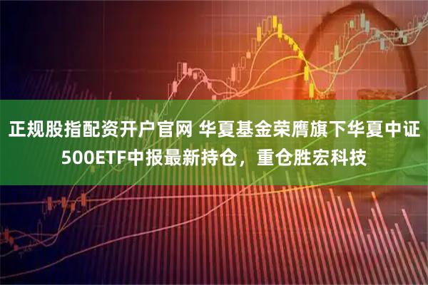 正规股指配资开户官网 华夏基金荣膺旗下华夏中证500ETF中报最新持仓，重仓胜宏科技