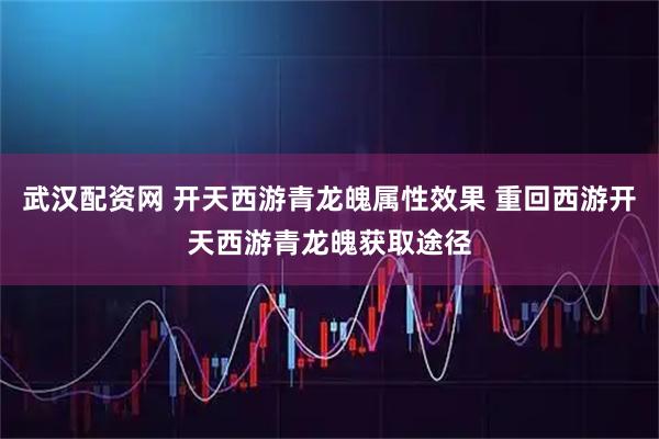 武汉配资网 开天西游青龙魄属性效果 重回西游开天西游青龙魄获取途径