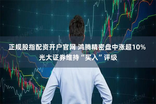 正规股指配资开户官网 鸿腾精密盘中涨超10% 光大证券维持“买入”评级