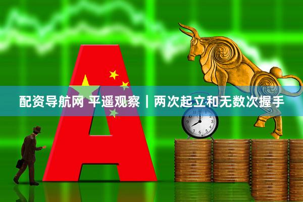 配资导航网 平遥观察｜两次起立和无数次握手