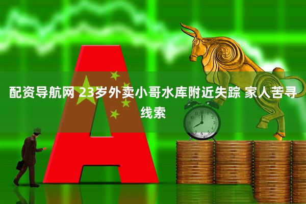 配资导航网 23岁外卖小哥水库附近失踪 家人苦寻线索