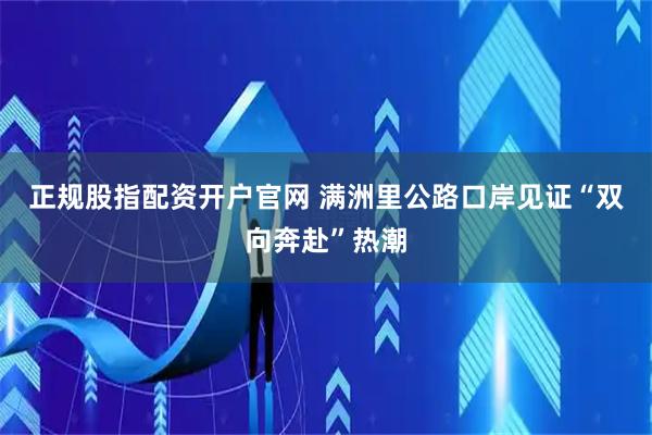 正规股指配资开户官网 满洲里公路口岸见证“双向奔赴”热潮