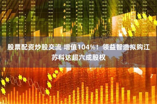 股票配资炒股交流 增值104%！领益智造拟购江苏科达超六成股权