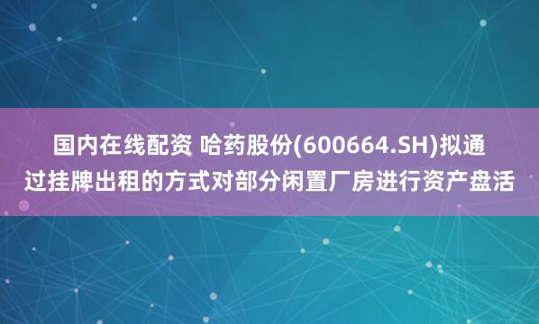 国内在线配资 哈药股份(600664.SH)拟通过挂牌出租的方式对部分闲置厂房进行资产盘活