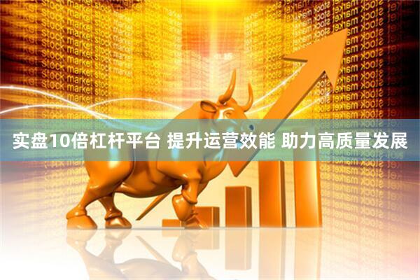 实盘10倍杠杆平台 提升运营效能 助力高质量发展