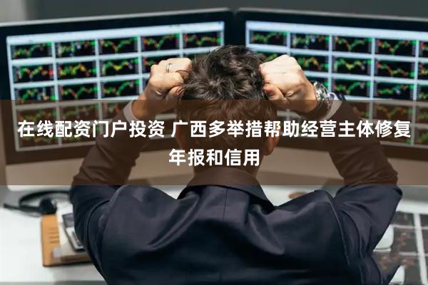 在线配资门户投资 广西多举措帮助经营主体修复年报和信用