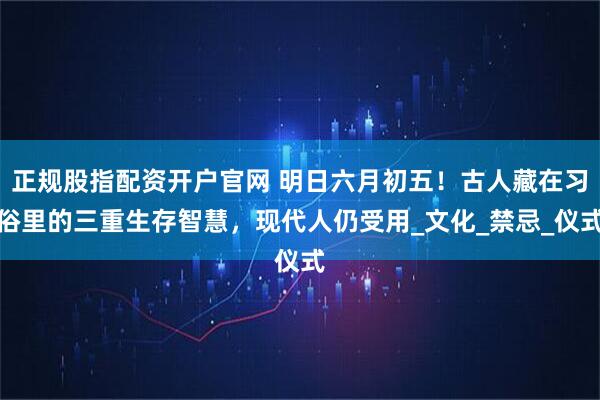 正规股指配资开户官网 明日六月初五！古人藏在习俗里的三重生存智慧，现代人仍受用_文化_禁忌_仪式