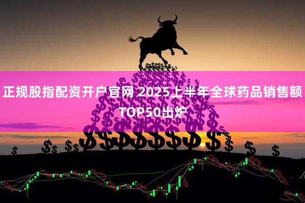 正规股指配资开户官网 2025上半年全球药品销售额TOP50出炉