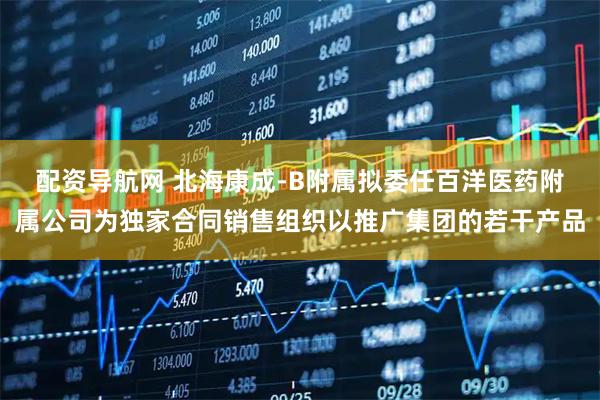 配资导航网 北海康成-B附属拟委任百洋医药附属公司为独家合同销售组织以推广集团的若干产品